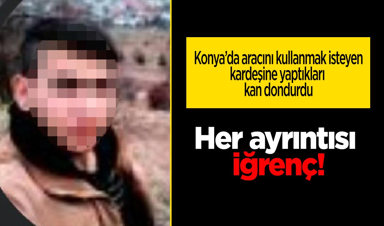 Her ayrıntısı iğrenç! Konya’da aracını kullanmak isteyen kardeşine yaptıkları kan dondurdu