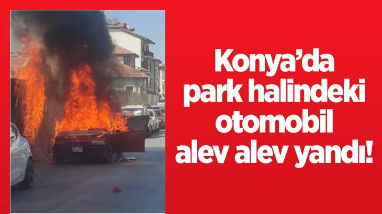 Konya’da park halindeki otomobil alev alev yandı!  