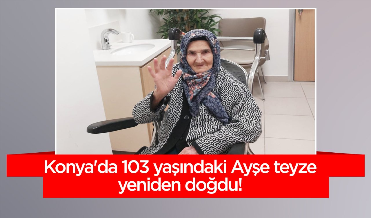 Konya’da 103 yaşındaki Ayşe teyze yeniden doğdu! Şimdi çok daha sağlıklı