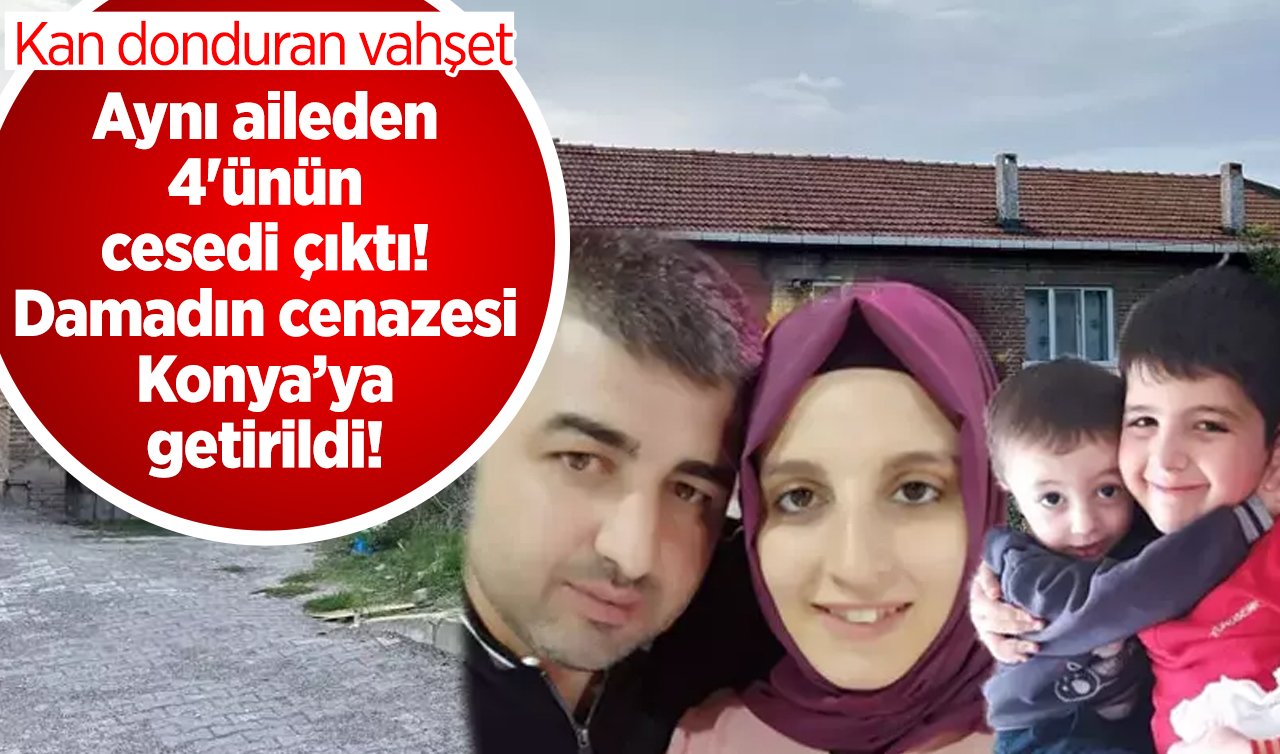 Aynı aileden 4’ünün cesedi çıktı! Damadın cenazesi Konya’ya getirildi! Kan donduran vahşet