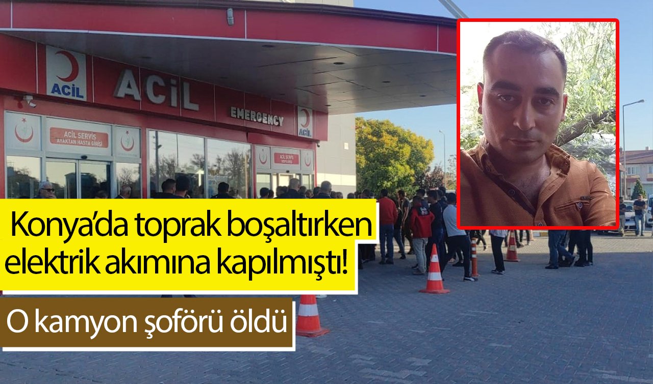  Konya’da toprak boşaltırken elektrik akımına kapılmıştı! O kamyon şoförü öldü
