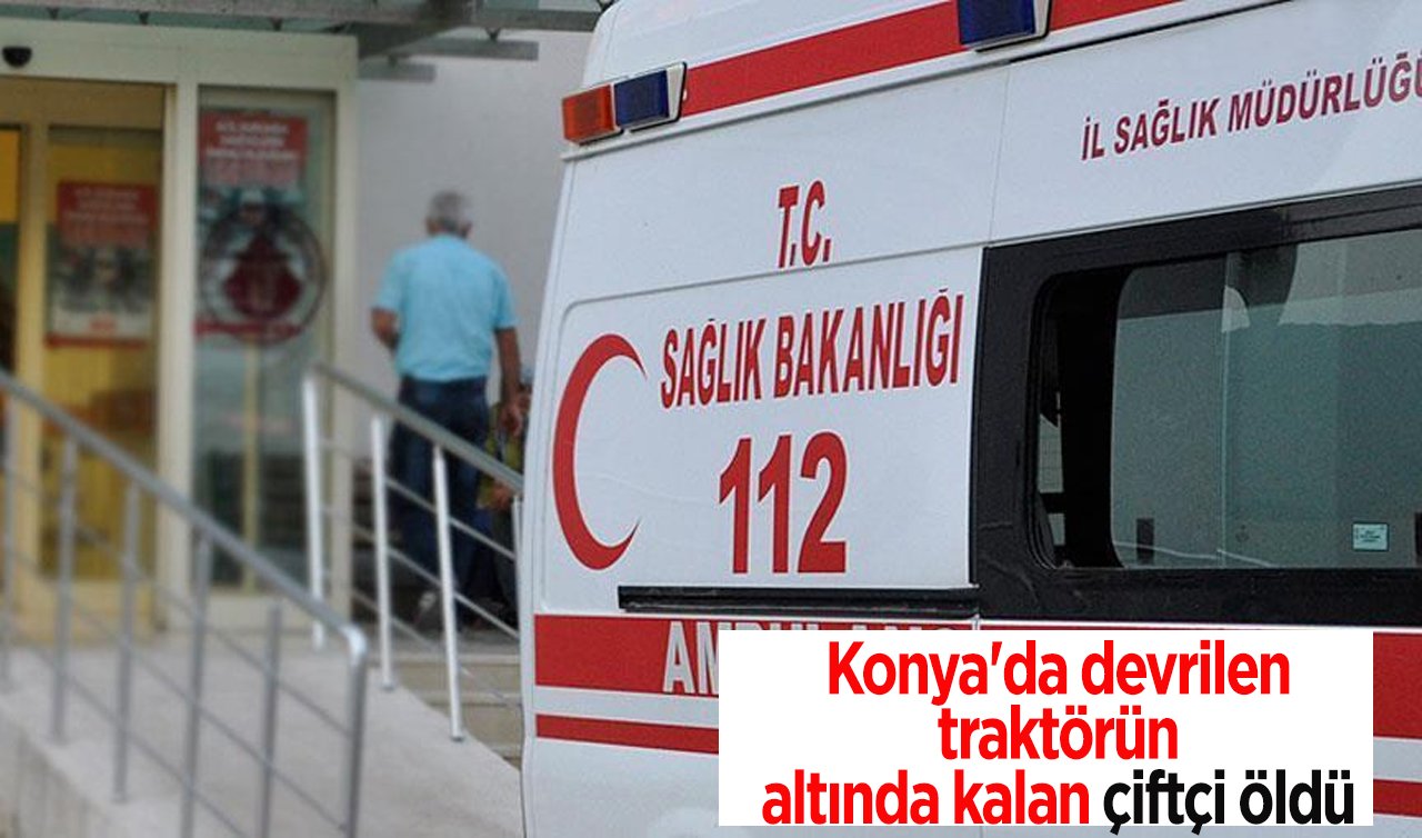 Konya’da devrilen traktörün altında kalan çiftçi öldü