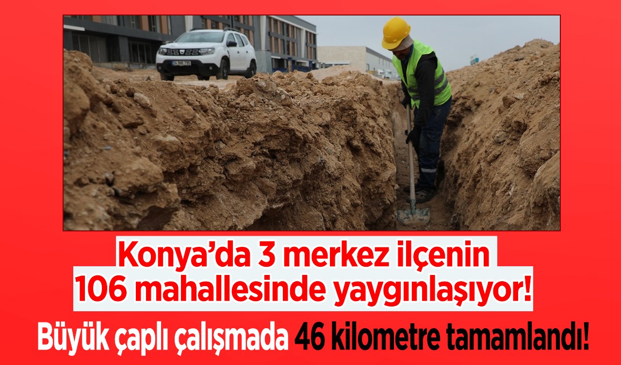 Konya’da 3 merkez ilçenin 106 mahallesinde yaygınlaşıyor! Büyük çaplı çalışmada 46 kilometre tamamlandı! 
