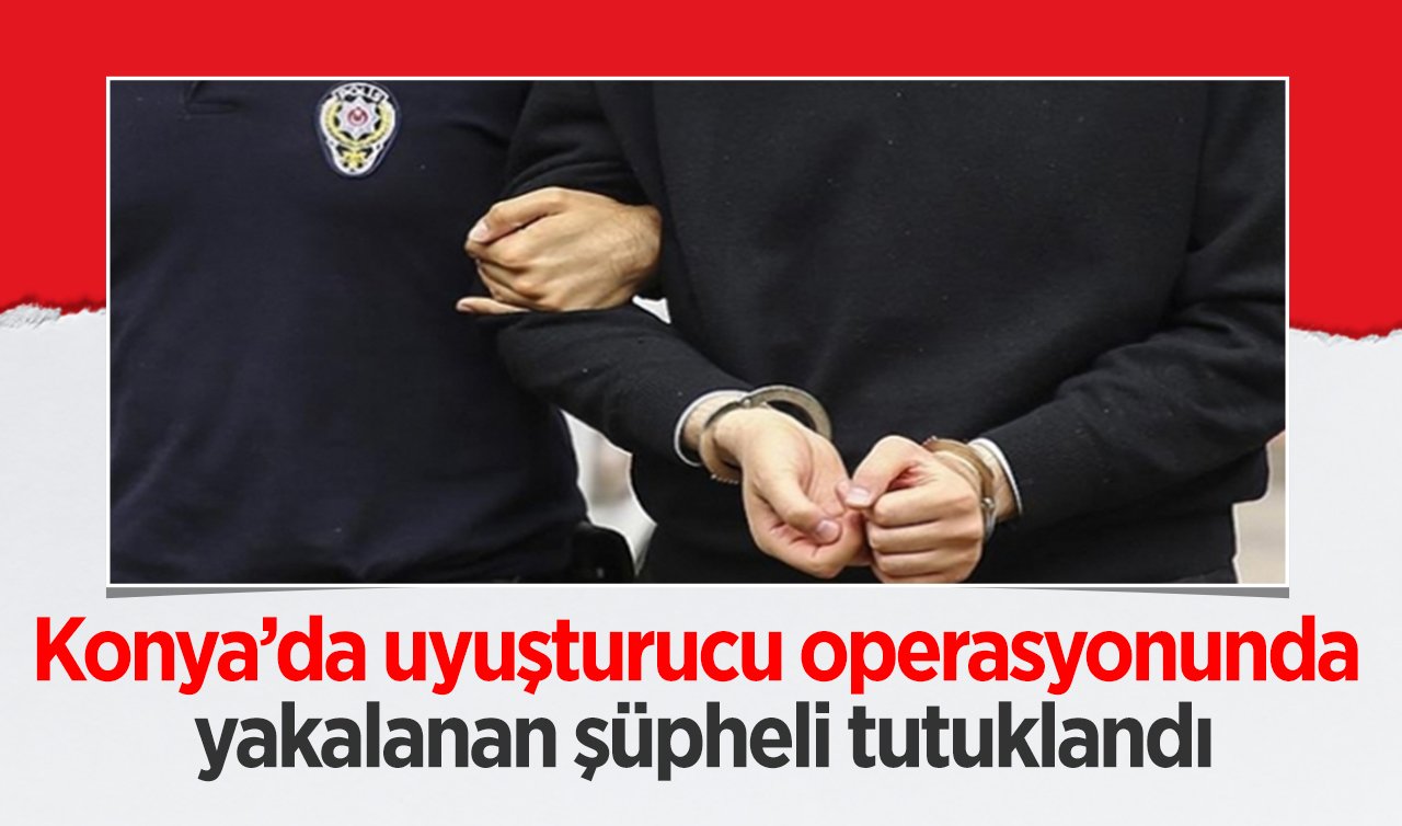 Konya’da uyuşturucu operasyonunda yakalanan şüpheli tutuklandı