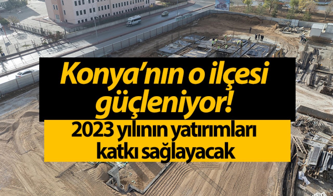 Konya’nın o ilçesi güçleniyor! 2023 yılının yatırımları katkı sağlayacak
