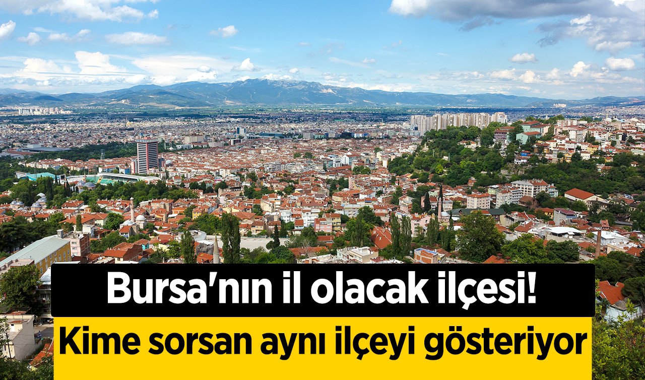 Bursa’nın il olacak ilçesi! Kime sorsan aynı ilçeyi gösteriyor!