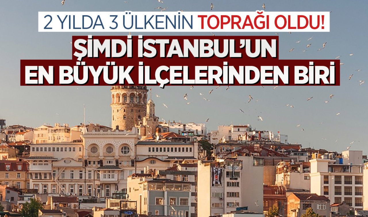  2 yılda 3 ülkenin toprağı oldu! Şimdi İstanbul’un en büyük ilçelerinden biri