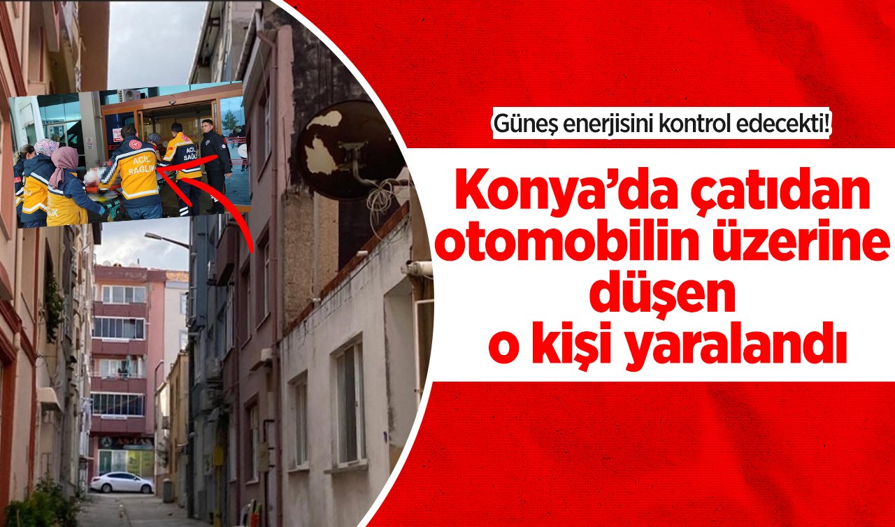 Güneş enerjisini kontrol edecekti! Konya’da çatıdan otomobilin üzerine düşen o kişi yaralandı