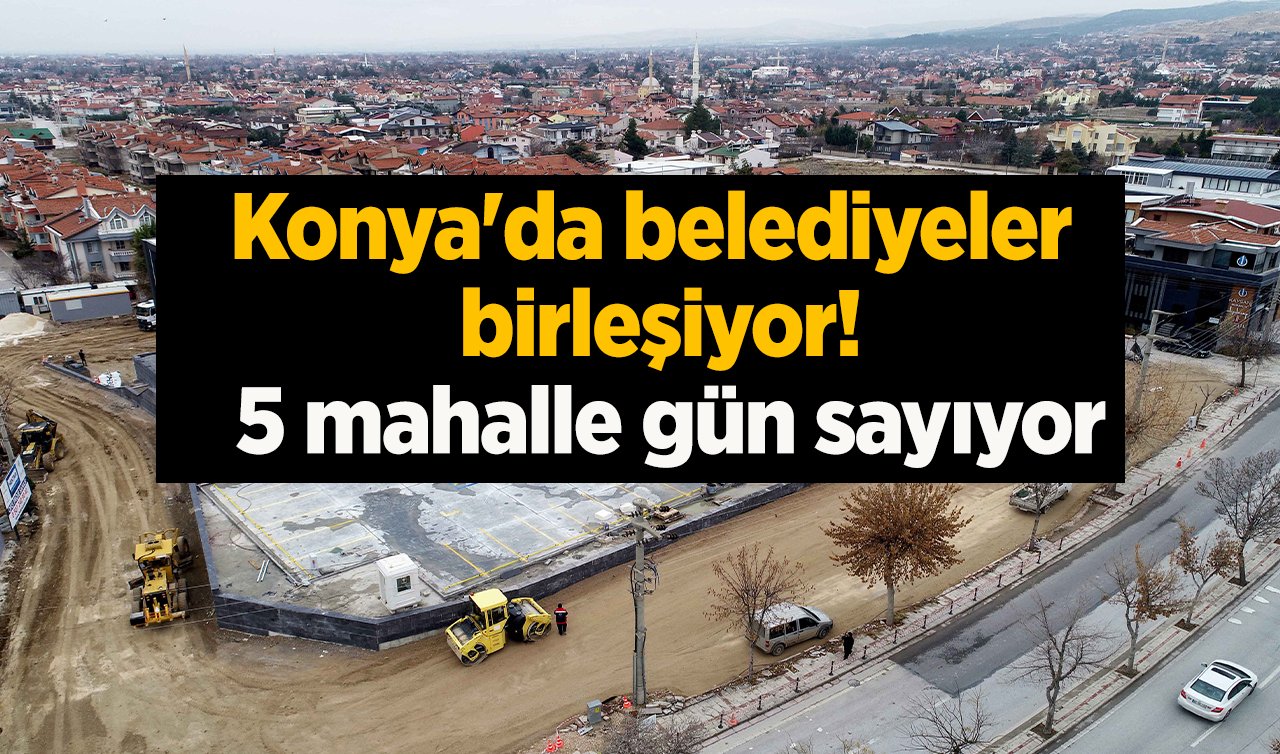 Konya’da belediyeler birleşiyor! 5 mahalle gün sayıyor: Yeniden şehre kazandırılacak 