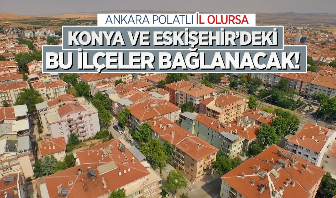  Ankara Polatlı il olursa Konya ve Eskişehir’deki bu ilçeler bağlanacak!