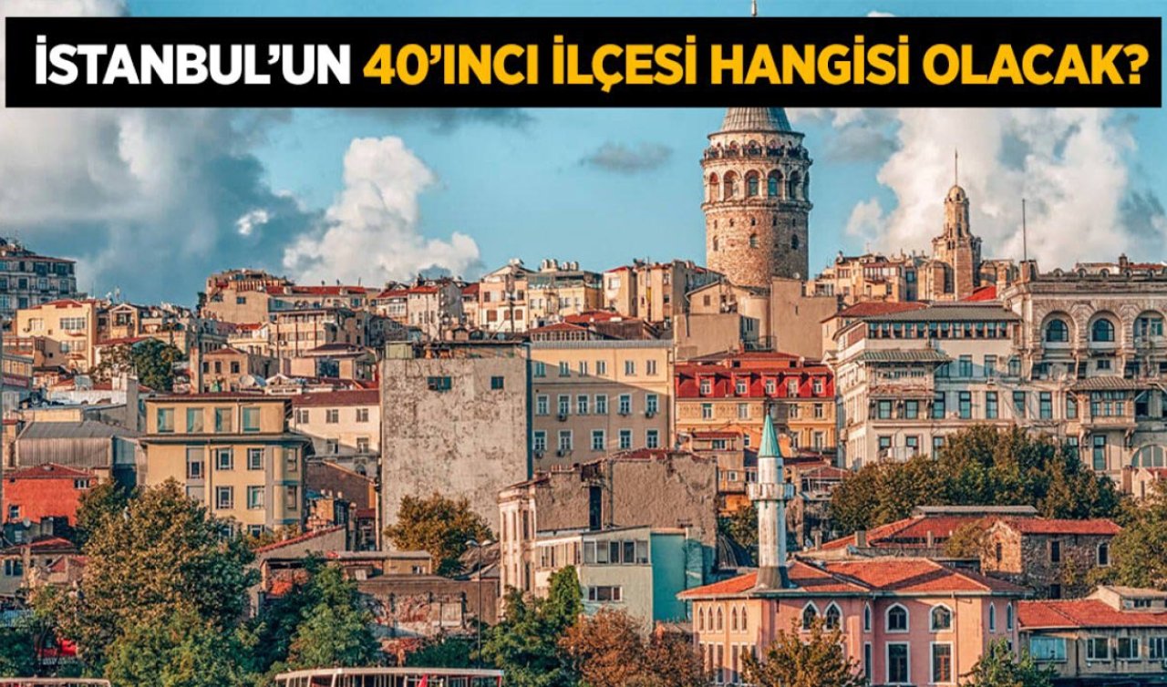 İstanbul’un 40. İlçesi neresi olacak? İşte adaylar