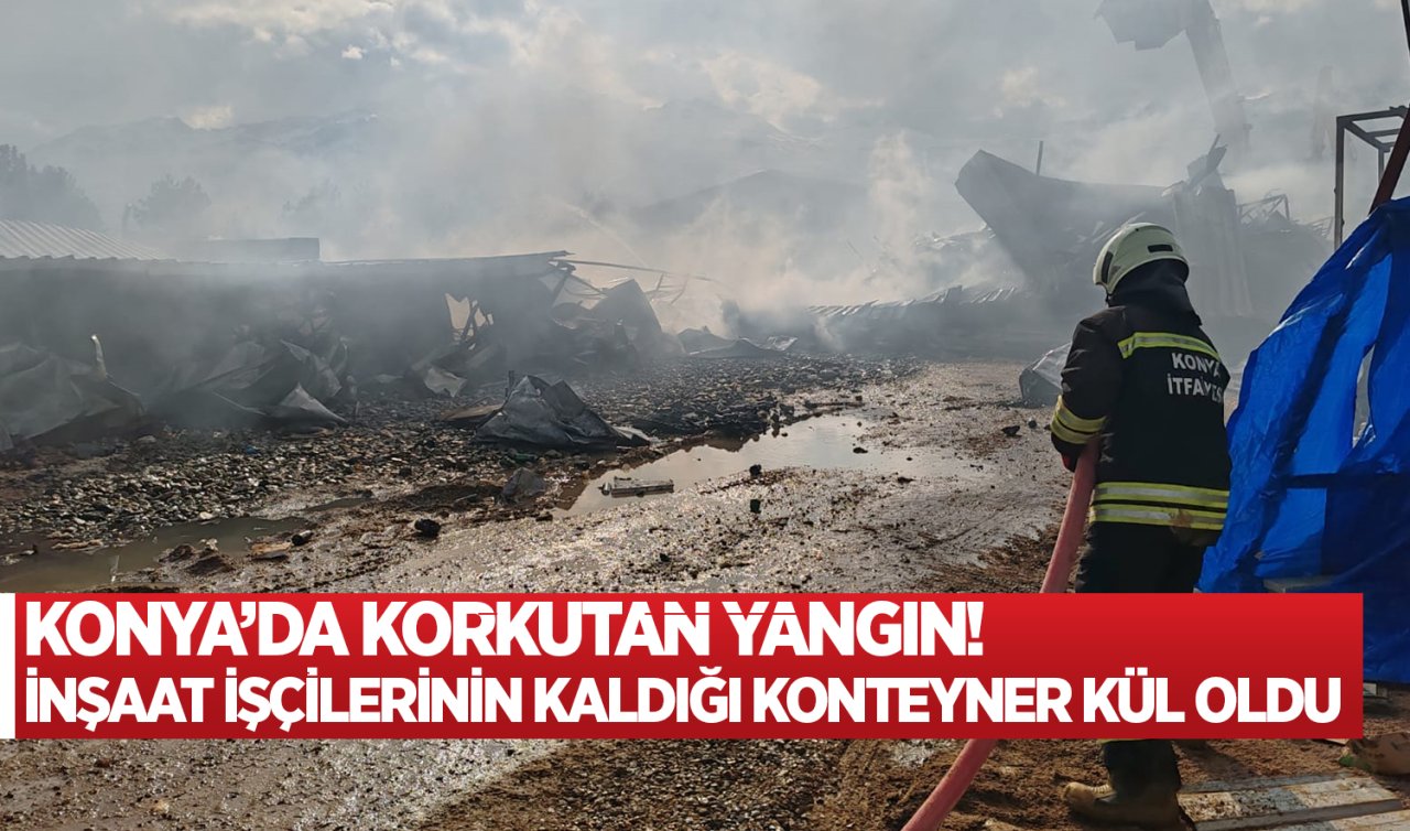 Konya’da korkutan yangın! İnşaat işçilerinin kaldığı konteyner kül oldu 