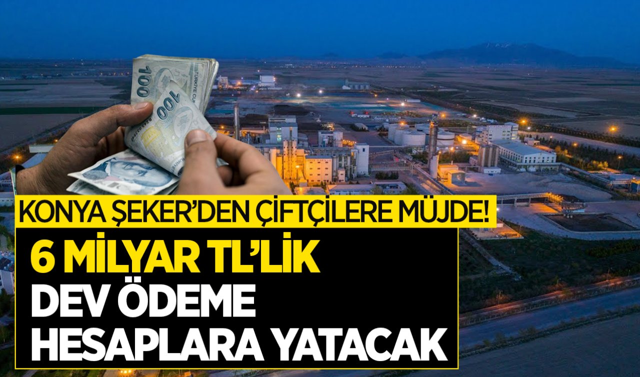 Konya Şeker’den müjde! 6 milyar TL’lik dev ödeme çiftçilerin hesaplarına bu tarihte yatacak 