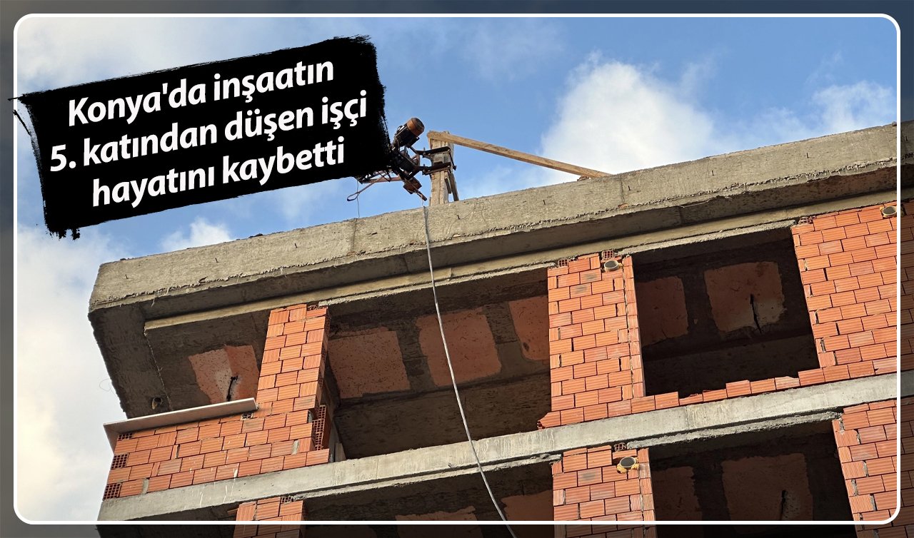  Konya’da inşaatın 5. katından düşen işçi hayatını kaybetti