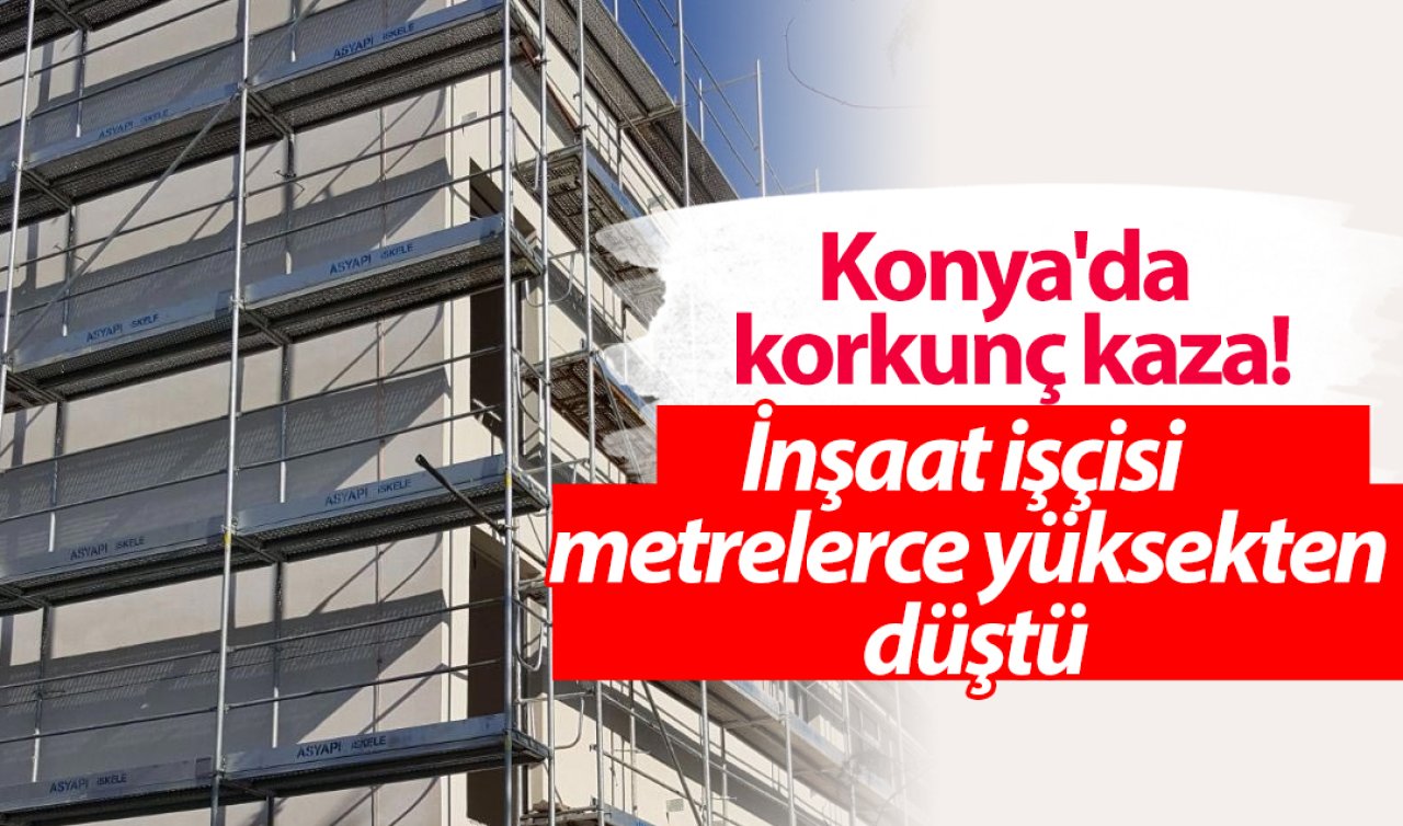 Konya’da korkunç kaza! İnşaat işçisi metrelerce yüksekten düştü