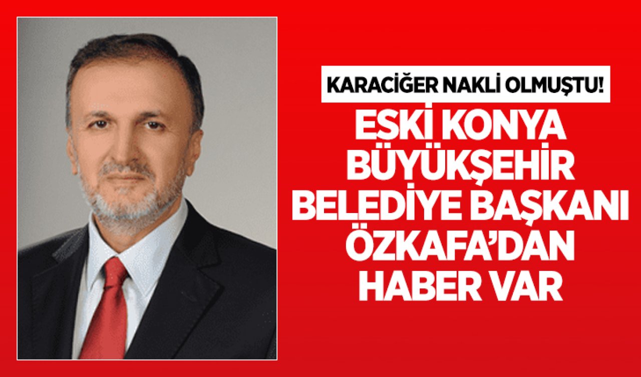 Karaciğer nakli olmuştu! Eski Konya Büyükşehir Belediye Başkanı Özkafa’dan haber var