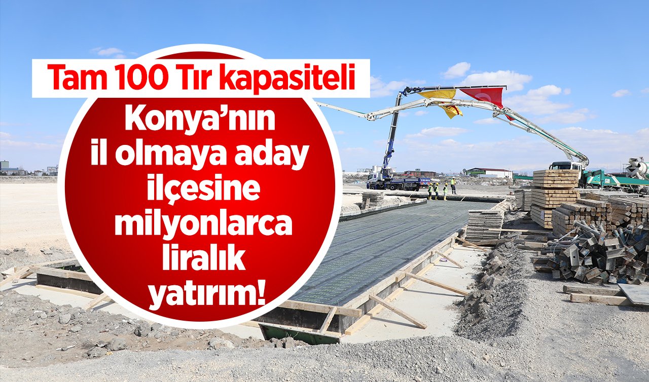 Konya’nın il olmaya aday ilçesine milyonlarca liralık yatırım! Tam 100 Tır kapasiteli: Yükseliş vakti! 