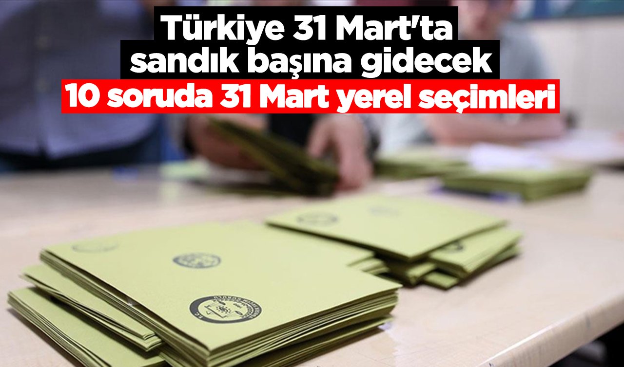 Türkiye 31 Mart’ta sandık başına gidecek! 10 soruda 31 Mart yerel seçimleri