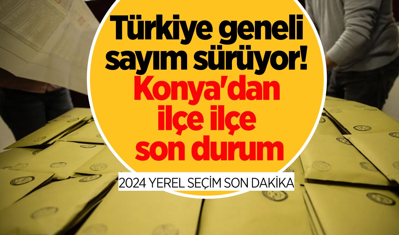 2024 YEREL SEÇİM SON DAKİKA | Türkiye geneli sayım sürüyor! Konya’dan ilçe ilçe son durum