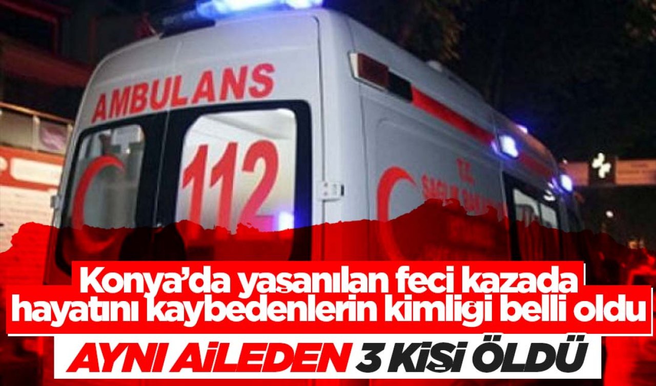 Konya’da yaşanılan feci kazada hayatını kaybedenlerin kimliği belli oldu! Aynı aileden 3 kişi öldü