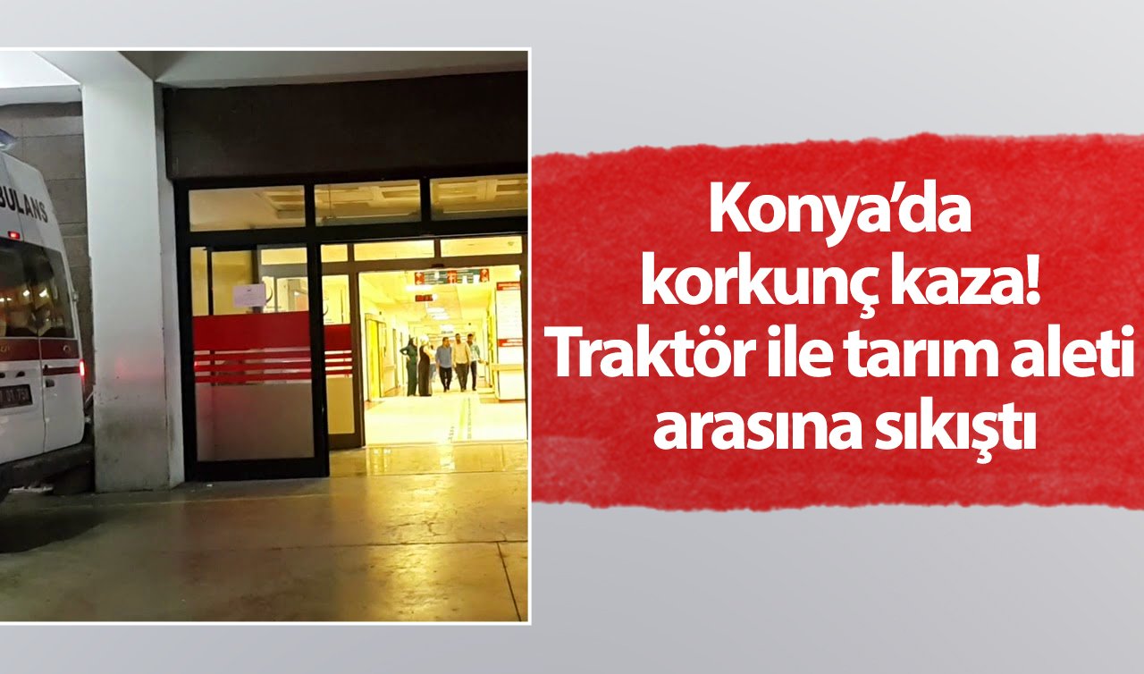 Konya’da korkunç kaza! Traktör ile tarım aleti arasına sıkıştı: Vücudunda kırıklar var!