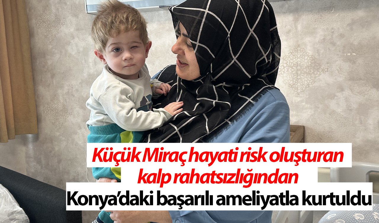 Küçük Miraç hayati risk oluşturan kalp rahatsızlığından Konya’daki başarılı ameliyatla kurtuldu