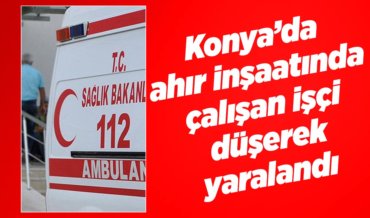  Konya’da ahır inşaatında çalışan işçi düşerek yaralandı  