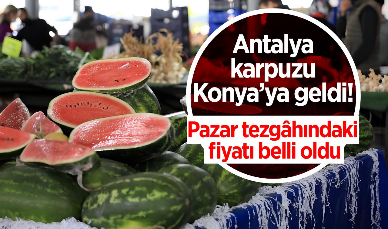 Antalya karpuzu Konya’ya geldi! Pazar tezgâhındaki fiyatı belli oldu