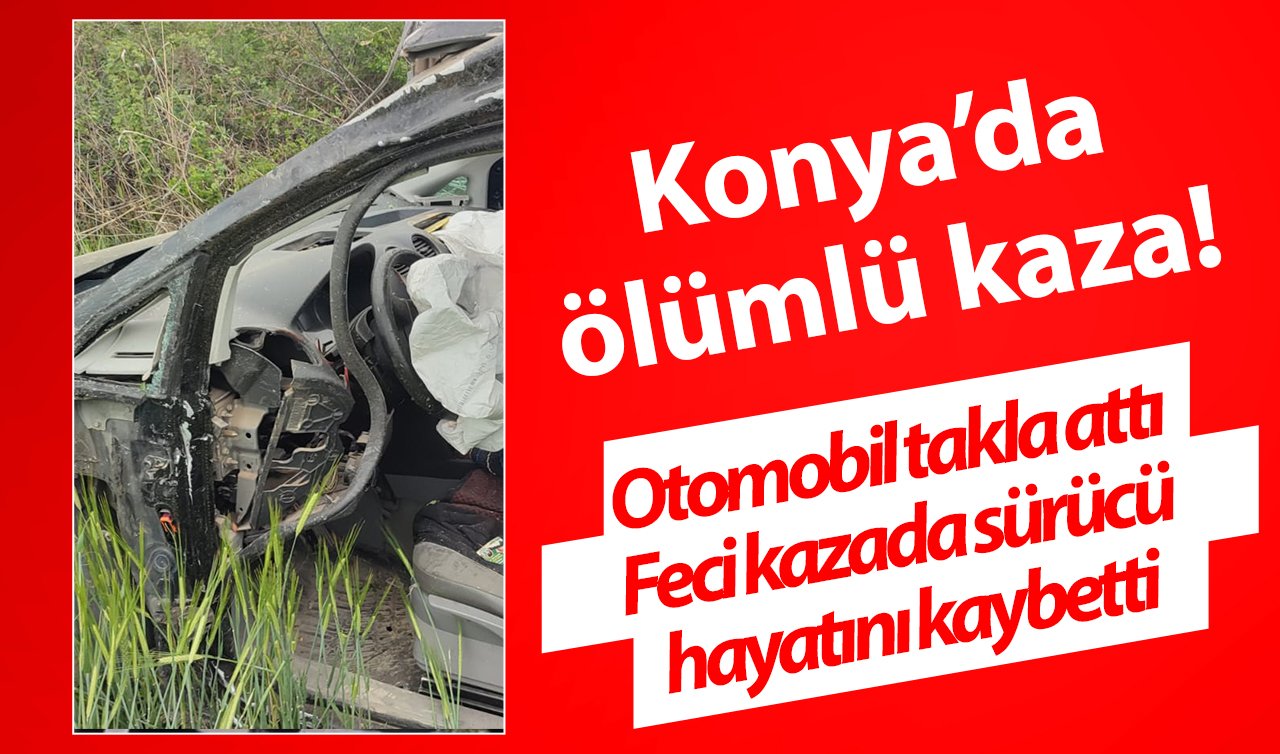 Konya’da ölümlü kaza! Otomobil takla attı: Feci kazada sürücü hayatını kaybetti 