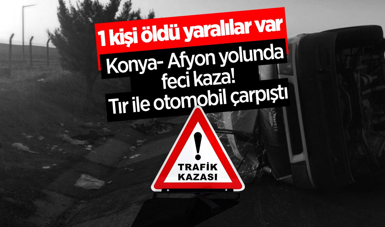 Konya- Afyon yolunda feci kaza! Tır ile otomobil çarpıştı: 1 kişi öldü yaralılar var