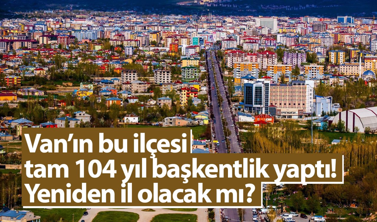  Van’ın bu ilçesi tam 104 yıl başkentlik yaptı! Yeniden il olacak mı?