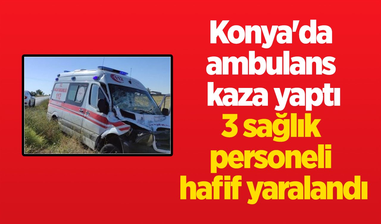 Konya’da ambulans kaza yaptı: 3 sağlık personeli hafif yaralandı