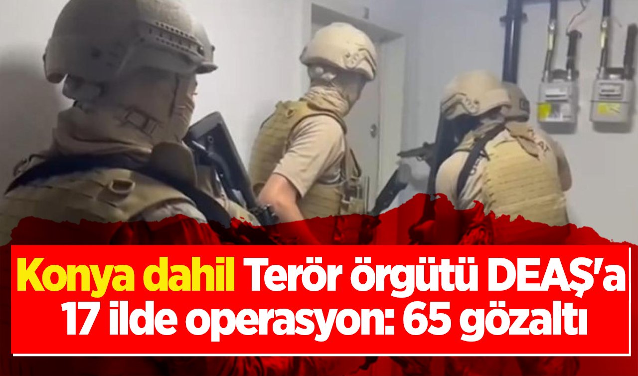 Konya dahil Terör örgütü DEAŞ’a 17 ilde operasyon: 65 gözaltı