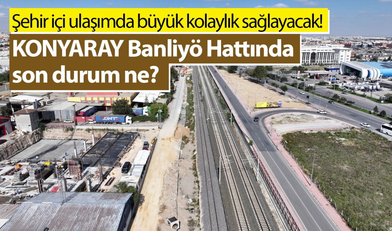 Şehir içi ulaşımda büyük kolaylık sağlayacak! KONYARAY Banliyö Hattında son durum ne?  