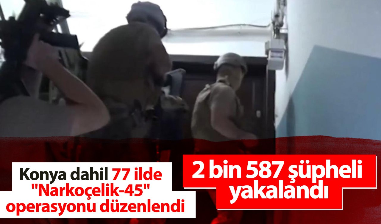  Konya dahil 77 ilde “Narkoçelik-45’’ operasyonlarında 2 bin 587 şüpheli yakalandı