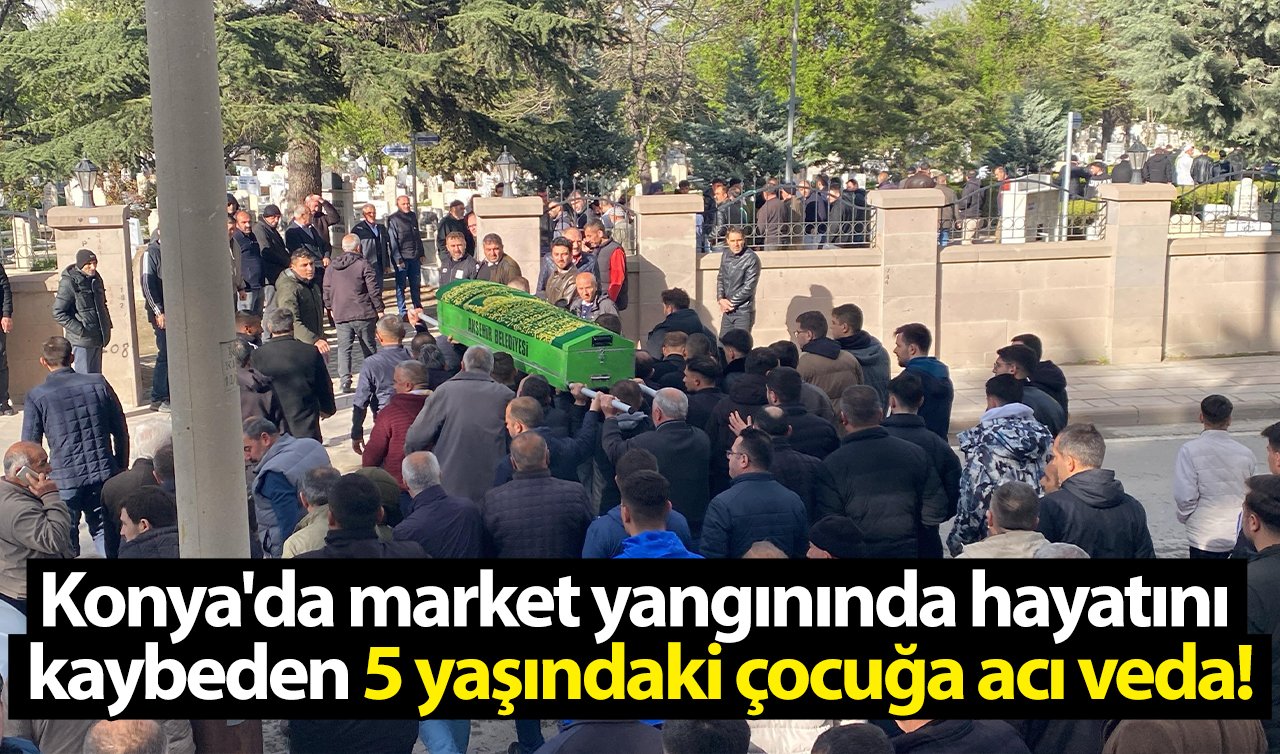 Konya’da market yangınında hayatını kaybeden 5 yaşındaki çocuğa acı veda!