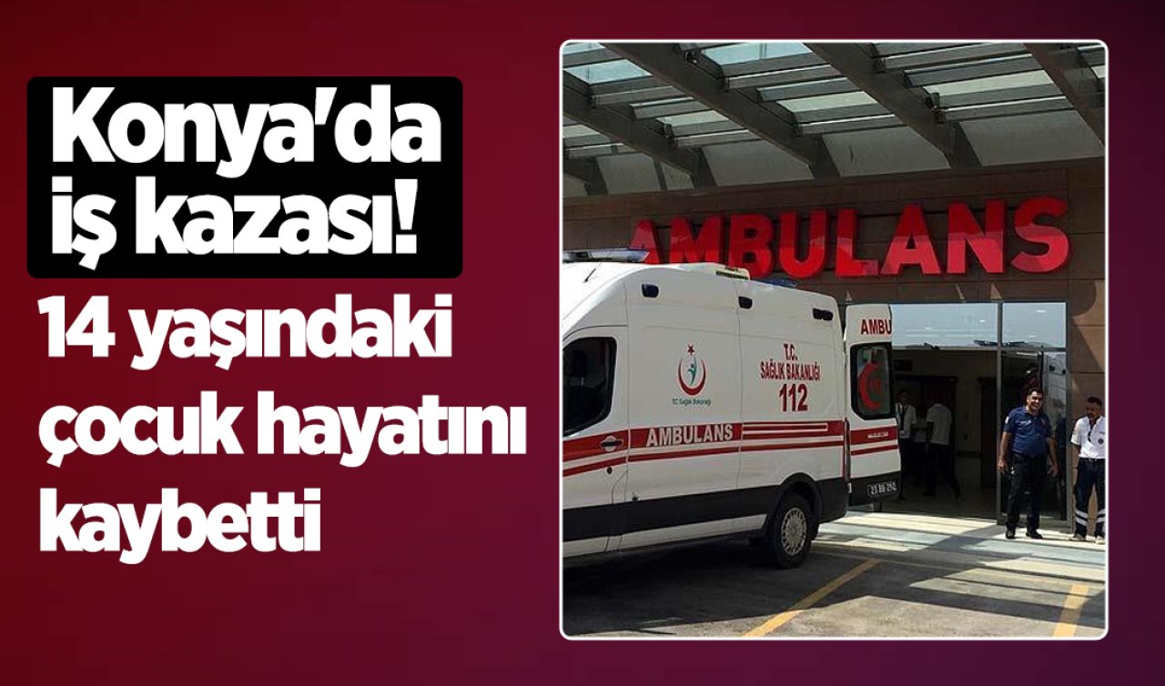Konya’da iş kazası! 14 yaşındaki çocuk hayatını kaybetti 
