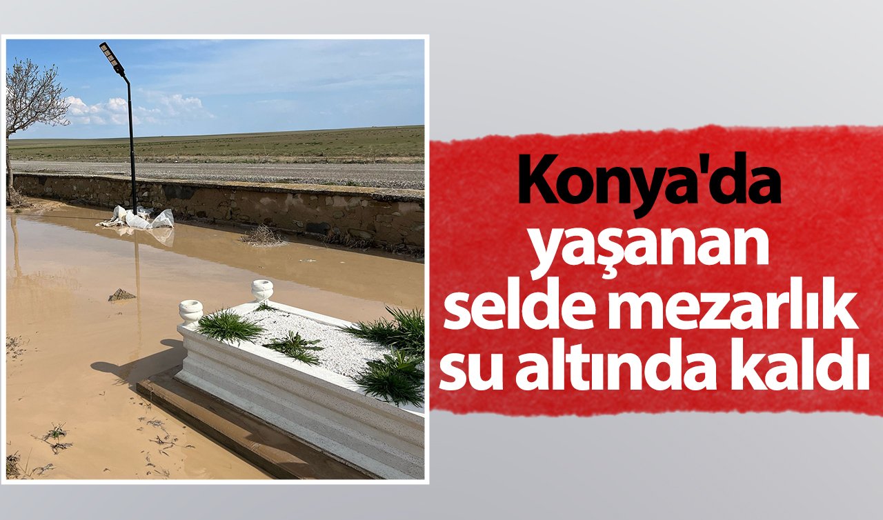 Konya’da yaşanan selde mezarlık su altında kaldı