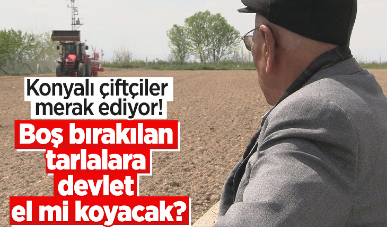 Konyalı çiftçiler merak ediyor! Boş bırakılan tarlalara devlet el mi koyacak?