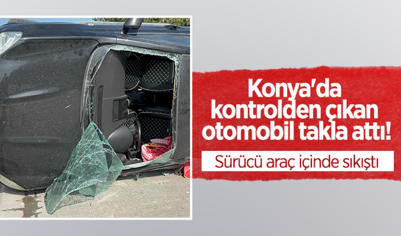 Konya’da kontrolden çıkan otomobil takla attı! Sürücü araç içinde sıkıştı