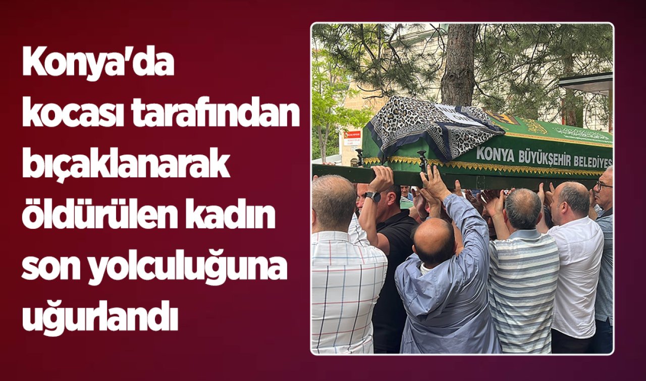 Konya’da kocası tarafından bıçaklanarak öldürülen kadın son yolculuğuna uğurlandı