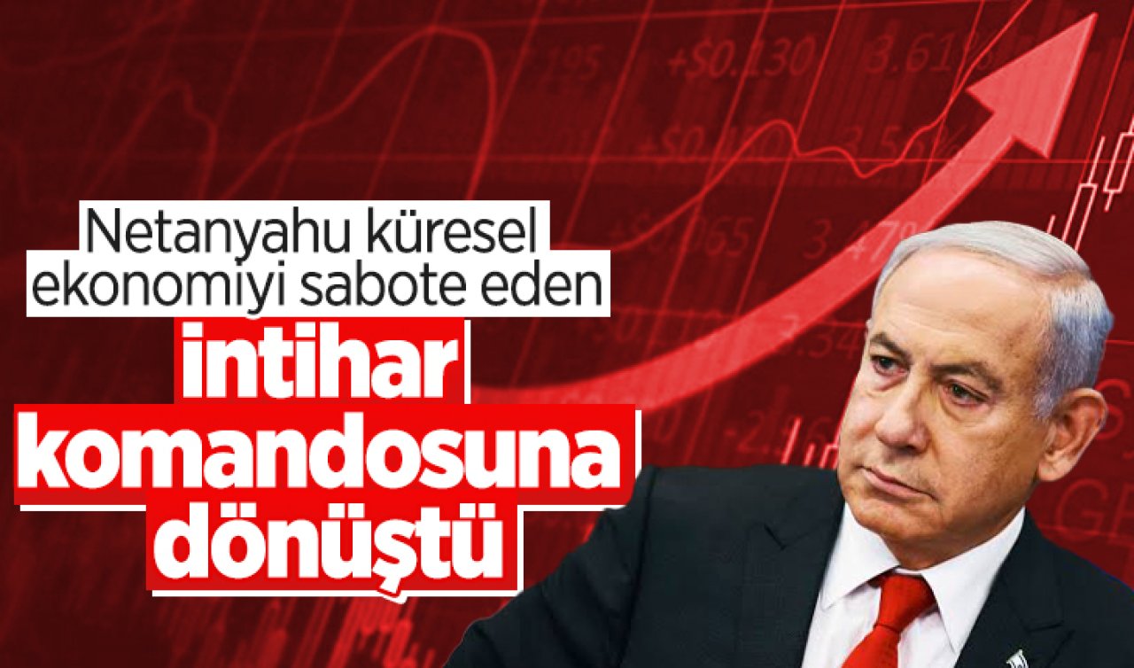 Netanyahu küresel ekonomiyi sabote eden intihar komandosuna dönüştü