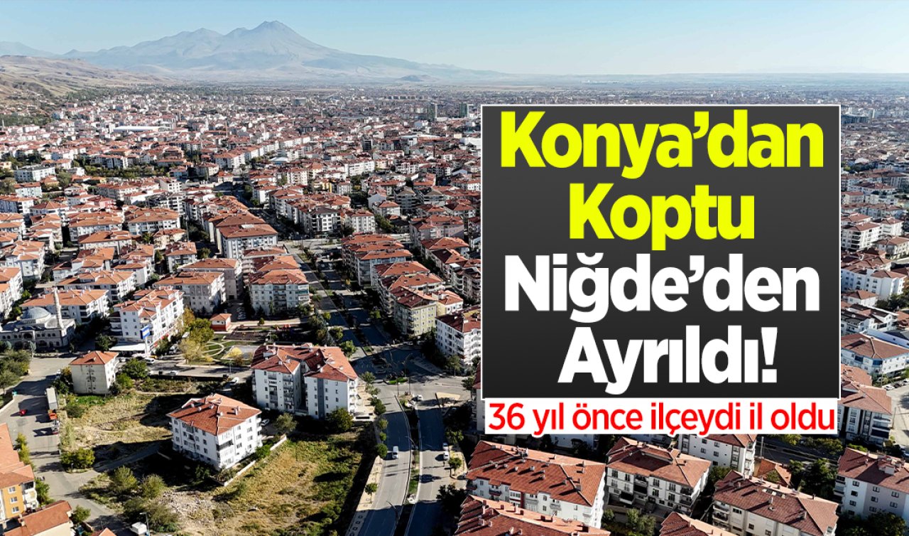 Konya’dan Koptu Niğde’den Ayrıldı! 36 yıl önce ilçeydi il oldu