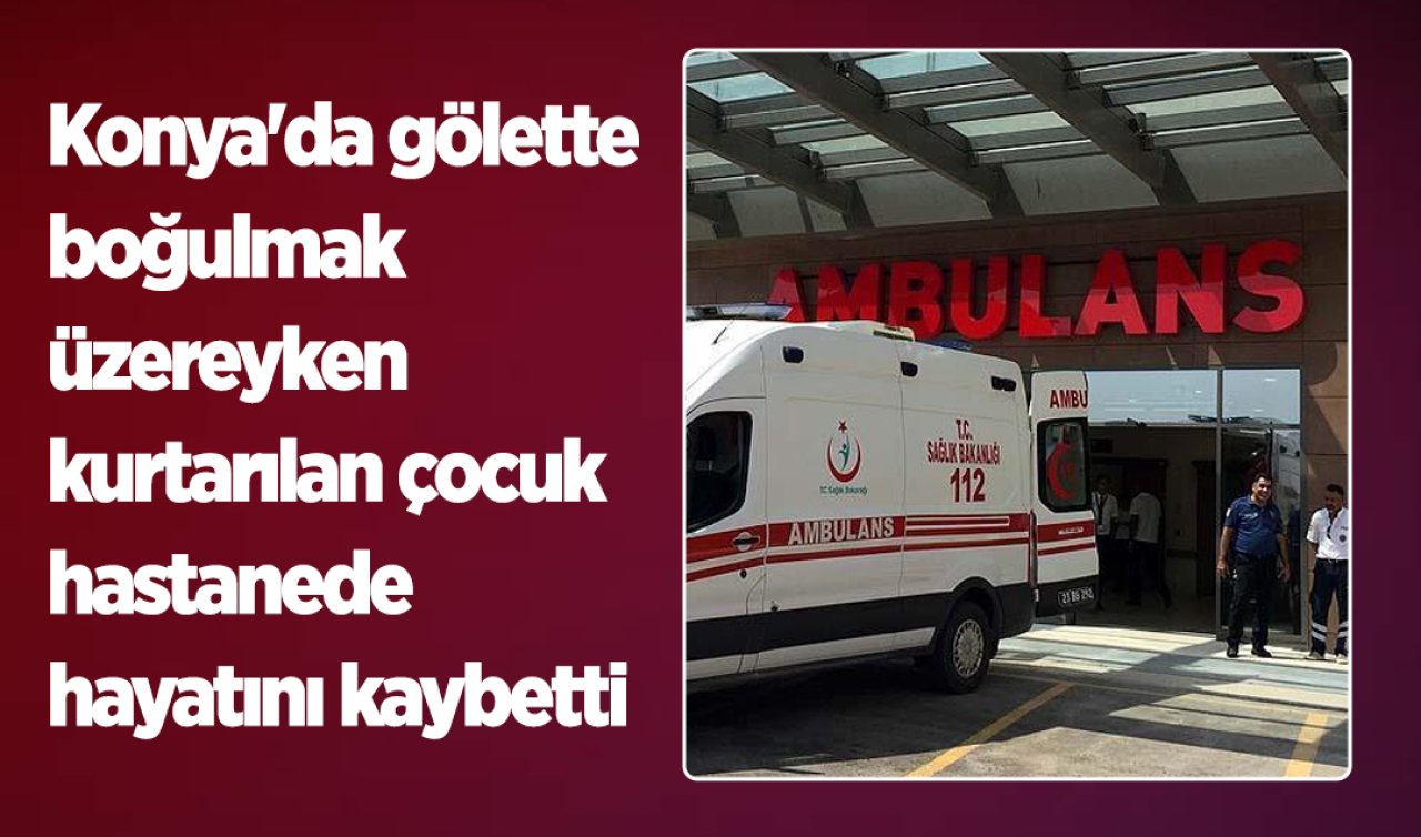 Konya’da gölette boğulmak üzereyken kurtarılan çocuk hastanede hayatını kaybetti