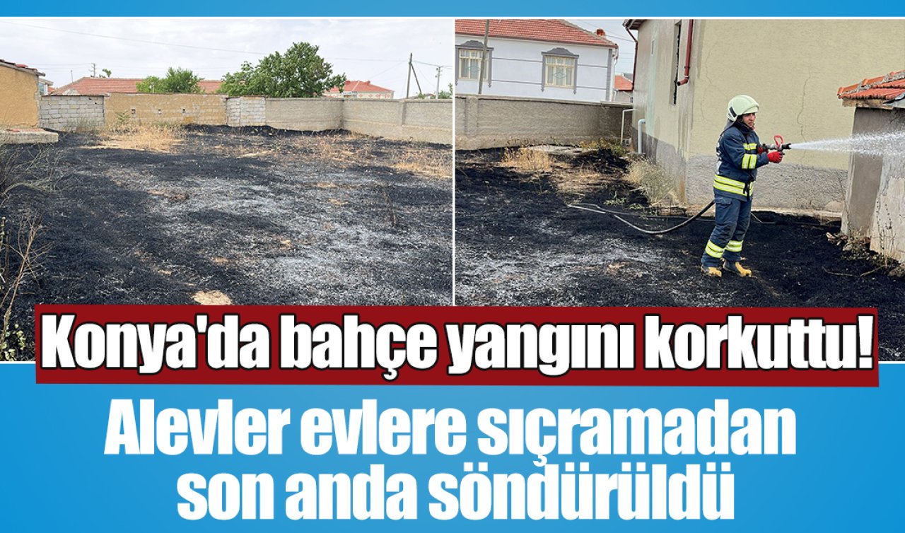 Konya’da bahçe yangını korkuttu! Alevler evlere sıçramadan son anda söndürüldü