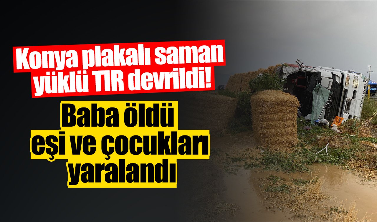 Konya plakalı saman yüklü TIR devrildi! Baba öldü eşi ve çocukları yaralandı