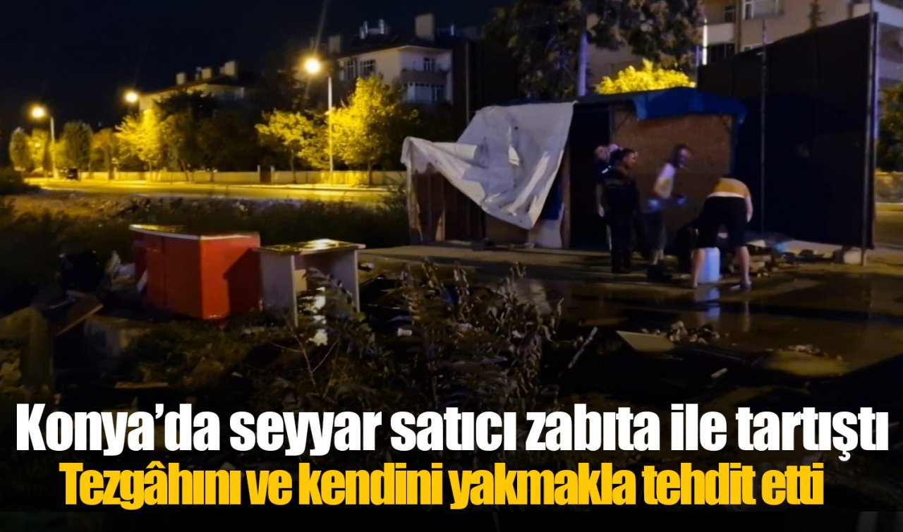 Konya’da seyyar satıcı zabıta ile tartıştı: Tezgâhını ve kendini yakmakla tehdit etti