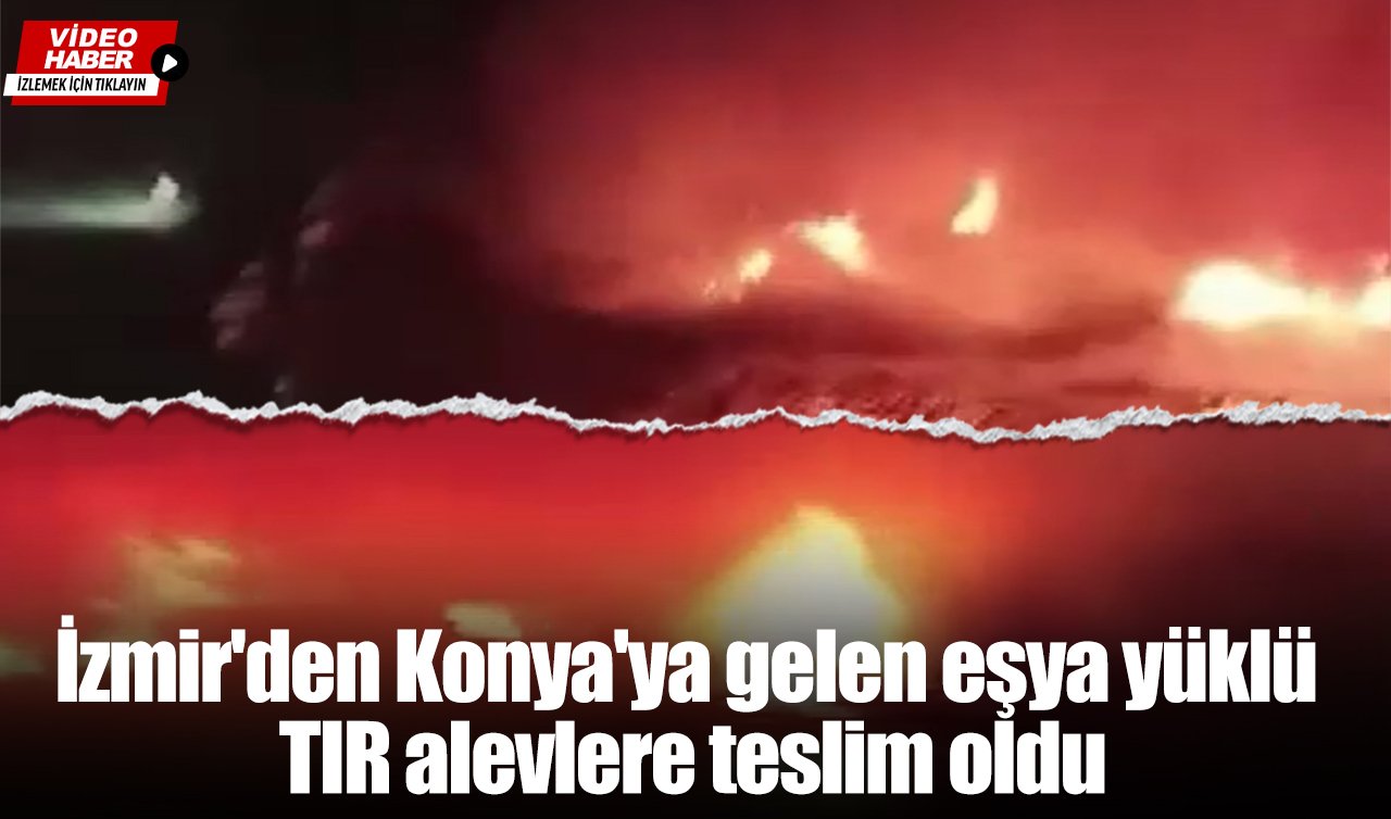 İzmir’den Konya’ya gelen eşya yüklü TIR alevlere teslim oldu