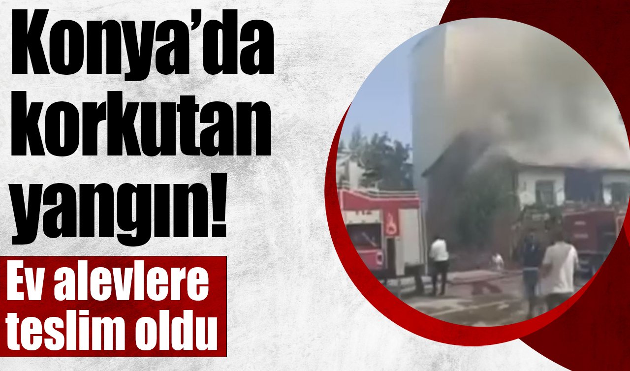 Konya’da korkutan yangın! Ev alevlere teslim oldu