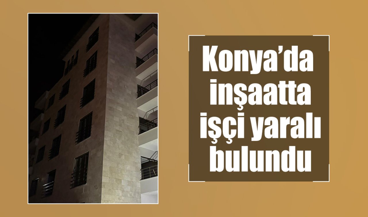 Konya’daki bir inşaatta işçi yaralı bulundu